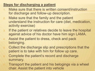 Steps for discharging a patient
1. Make sure that there is written consent/instruction
for discharge and follow-up description.
2. Make sure that the family and the patient
understand the instruction for care (diet, medication,
activity exercise)
3. If the patient or relatives decide to leave the hospital
against advice of his doctor have him sign LAMA.
4. Assist the patient to dress, check and pack
belonging.
5. Collect the discharge slip and prescriptions that the
patient is to take with him for follow up care.
6. Complete the patient’s record and discharge
summary.
7. Transport the patient and his belogings via a wheel
chair. Assist the patient into vehicle
 