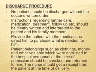 DISCHARGE PROCEDURE
1. No patient should be discharged without the
doctor’s written order.
2. Instructions regarding further care,
medication, treatment, follow up etc. should
be clearly written and interpreted to the
patient and his family members.
3. Provide the patient with the medications
direct him to purchase what is needed for
him.
4. Patient belongings such as clothings, money
and other valuable which were entrusted to
the hospital personnel at the time of
admission should be checked and returned
to him. The nurse should get a receipt from
the patient at the time of delivery.
 
