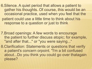 6.Silence. A quiet period that allows a patient to
gather his thoughts. Of course, this would be an
occasional practice, used when you feel that the
patient could use a little time to think about his
response to a question or just to think
7.Broad openings: A few words to encourage
the patient to further discuss atopic; for example,
"and after that..." or "you were saying...“
8.Clarification: Statements or questions that verify
a patient's concern orpoint. "I'm a bit confused
about...Do you think you could go over thatagain
please?
 