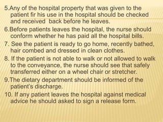 5.Any of the hospital property that was given to the
patient fir his use in the hospital should be checked
and received back before he leaves.
6.Before patients leaves the hospital, the nurse should
conform whether he has paid all the hospital bills.
7. See the patient is ready to go home, recently bathed,
hair combed and dressed in clean clothes.
8. If the patient is not able to walk or not allowed to walk
to the conveyance, the nurse should see that safely
transferred either on a wheel chair or stretcher.
9.The dietary department should be informed of the
patient’s discharge.
10. If any patient leaves the hospital against medical
advice he should asked to sign a release form.
 
