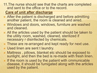 11.The nurse should see that the charts are completed
and sent to the office or to the record.
Care of unit after discharge
 After the patient is discharged and before admitting
another patient, the room is cleaned and aired.
 Windows and doors, windows, furniture are washed
and cleaned.
 All the articles used by the patient should be taken to
the utility room, washed, cleaned, sterilized if
necessary r disinfected by chemicals.
 These are re-arranged and kept ready for next use.
 Used linen are sent t laundry.
 Mattress , pillows, blanket etc should be exposed to
sunlight, and then the bed is re-made with fresh linen.
 If the room is used by the patient with cmmunicable
disease, it should be fumigated along with the articles
used by the patient.
 