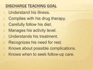 DISCHARGE TEACHING GOAL
1. Understand his illness.
2. Complies with his drug therapy.
3. Carefully follow his diet.
4. Manages his activity level.
5. Understands his treatment.
6. Recognizes his need for rest.
7. Knows about possible complications.
8. Knows when to seek follow-up care.
 