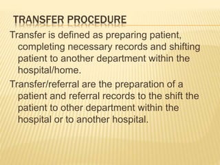 TRANSFER PROCEDURE
Transfer is defined as preparing patient,
completing necessary records and shifting
patient to another department within the
hospital/home.
Transfer/referral are the preparation of a
patient and referral records to the shift the
patient to other department within the
hospital or to another hospital.
 