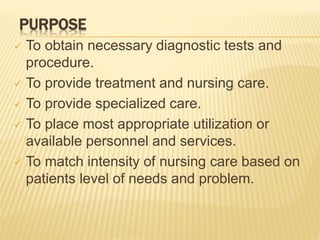 PURPOSE
 To obtain necessary diagnostic tests and
procedure.
 To provide treatment and nursing care.
 To provide specialized care.
 To place most appropriate utilization or
available personnel and services.
 To match intensity of nursing care based on
patients level of needs and problem.
 
