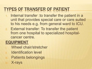 TYPES OF TRANSFER OF PATIENT
1. Internal transfer :to transfer the patient in a
unit that provides special care or care suited
to his needs e.g. from general ward to ICU.
2. External transfer: To transfer the patient
from one hospital to specialized hospital-
cancer centre.
EQUIPMENT
i. Wheel chair/stretcher
ii. Identification level
iii. Patients belongings
iv. X-rays
 