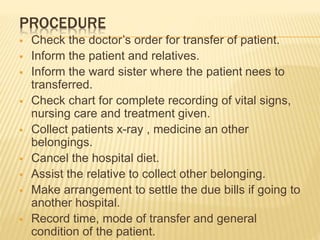 PROCEDURE
 Check the doctor’s order for transfer of patient.
 Inform the patient and relatives.
 Inform the ward sister where the patient nees to
transferred.
 Check chart for complete recording of vital signs,
nursing care and treatment given.
 Collect patients x-ray , medicine an other
belongings.
 Cancel the hospital diet.
 Assist the relative to collect other belonging.
 Make arrangement to settle the due bills if going to
another hospital.
 Record time, mode of transfer and general
condition of the patient.
 