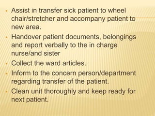  Assist in transfer sick patient to wheel
chair/stretcher and accompany patient to
new area.
 Handover patient documents, belongings
and report verbally to the in charge
nurse/and sister
 Collect the ward articles.
 Inform to the concern person/department
regarding transfer of the patient.
 Clean unit thoroughly and keep ready for
next patient.
 