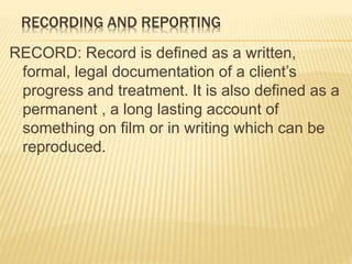 RECORDING AND REPORTING
RECORD: Record is defined as a written,
formal, legal documentation of a client’s
progress and treatment. It is also defined as a
permanent , a long lasting account of
something on film or in writing which can be
reproduced.
 