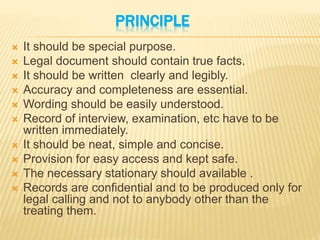 PRINCIPLE
 It should be special purpose.
 Legal document should contain true facts.
 It should be written clearly and legibly.
 Accuracy and completeness are essential.
 Wording should be easily understood.
 Record of interview, examination, etc have to be
written immediately.
 It should be neat, simple and concise.
 Provision for easy access and kept safe.
 The necessary stationary should available .
 Records are confidential and to be produced only for
legal calling and not to anybody other than the
treating them.
 