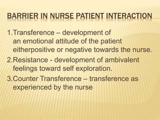 BARRIER IN NURSE PATIENT INTERACTION
1.Transference – development of
an emotional attitude of the patient
eitherpositive or negative towards the nurse.
2.Resistance - development of ambivalent
feelings toward self exploration.
3.Counter Transference – transference as
experienced by the nurse
 