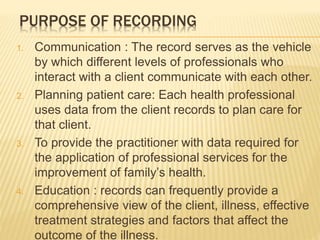 PURPOSE OF RECORDING
1. Communication : The record serves as the vehicle
by which different levels of professionals who
interact with a client communicate with each other.
2. Planning patient care: Each health professional
uses data from the client records to plan care for
that client.
3. To provide the practitioner with data required for
the application of professional services for the
improvement of family’s health.
4. Education : records can frequently provide a
comprehensive view of the client, illness, effective
treatment strategies and factors that affect the
outcome of the illness.
 