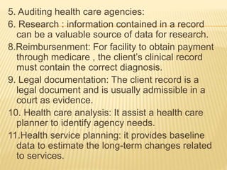 5. Auditing health care agencies:
6. Research : information contained in a record
can be a valuable source of data for research.
8.Reimbursenment: For facility to obtain payment
through medicare , the client’s clinical record
must contain the correct diagnosis.
9. Legal documentation: The client record is a
legal document and is usually admissible in a
court as evidence.
10. Health care analysis: It assist a health care
planner to identify agency needs.
11.Health service planning: it provides baseline
data to estimate the long-term changes related
to services.
 