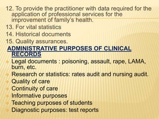 12. To provide the practitioner with data required for the
application of professional services for the
improvement of family’s health.
13. For vital statistics
14. Historical documents
15. Quality assurances.
ADMINISTRATIVE PURPOSES OF CLINICAL
RECORDS
 Legal documents : poisoning, assault, rape, LAMA,
burn, etc.
 Research or statistics: rates audit and nursing audit.
 Quality of care
 Continuity of care
 Informative purposes
 Teaching purposes of students
 Diagnostic purposes: test reports
 
