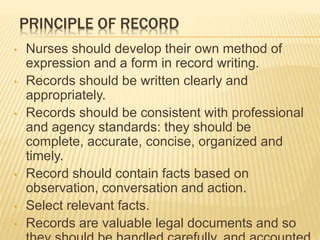 PRINCIPLE OF RECORD
• Nurses should develop their own method of
expression and a form in record writing.
• Records should be written clearly and
appropriately.
• Records should be consistent with professional
and agency standards: they should be
complete, accurate, concise, organized and
timely.
• Record should contain facts based on
observation, conversation and action.
• Select relevant facts.
• Records are valuable legal documents and so
 