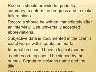 • Records should provide for periodic
summary to determine progress and to make
failure plans.
• Record s should be written immediately after
an interview. Use universally accepted
abbreviations.
• Subjective data is documented in the client’s
exact words within quotation mark.
• Information should have a logical manner.
• each recording should be signed by the
nurses. Signature includes name and the
title.
 