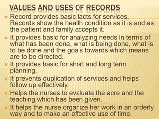 VALUES AND USES OF RECORDS
 Record provides basic facts for services.
Records show the health condition as it is and as
the patient and family accepts it.
 It provides basic for analyzing needs in terms of
what has been done, what is being done, what is
to be done and the goals towards which means
are to be directed.
 It provides basic for short and long term
planning.
 It prevents duplication of services and helps
follow up effectively.
 Helps the nurses to evaluate the acre and the
teaching which has been given.
 It helps the nurse organize her work in an orderly
way and to make an effective use of time.
 