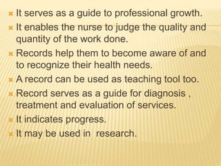  It serves as a guide to professional growth.
 It enables the nurse to judge the quality and
quantity of the work done.
 Records help them to become aware of and
to recognize their health needs.
 A record can be used as teaching tool too.
 Record serves as a guide for diagnosis ,
treatment and evaluation of services.
 It indicates progress.
 It may be used in research.
 
