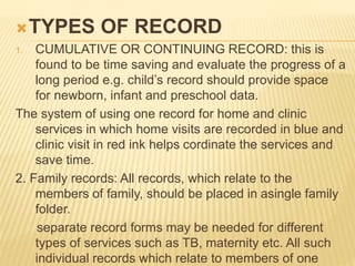 TYPES OF RECORD
1. CUMULATIVE OR CONTINUING RECORD: this is
found to be time saving and evaluate the progress of a
long period e.g. child’s record should provide space
for newborn, infant and preschool data.
The system of using one record for home and clinic
services in which home visits are recorded in blue and
clinic visit in red ink helps cordinate the services and
save time.
2. Family records: All records, which relate to the
members of family, should be placed in asingle family
folder.
separate record forms may be needed for different
types of services such as TB, maternity etc. All such
individual records which relate to members of one
 