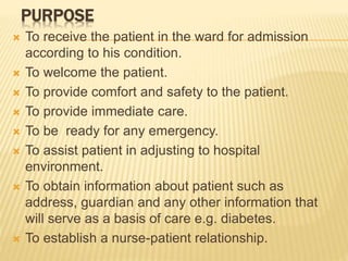 PURPOSE
 To receive the patient in the ward for admission
according to his condition.
 To welcome the patient.
 To provide comfort and safety to the patient.
 To provide immediate care.
 To be ready for any emergency.
 To assist patient in adjusting to hospital
environment.
 To obtain information about patient such as
address, guardian and any other information that
will serve as a basis of care e.g. diabetes.
 To establish a nurse-patient relationship.
 
