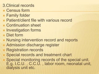3.Clinical records
 Census form
 Family folder
 Patient/client file with various record
 Continuation sheet
 Investigation forms
 Diet form
 Nursing intervention record and reports
 Admission discharge register
 Registration records
 Special records and treatment chart
 Special monitoring records of the special unit.
E.g. I.C.U. , C.C.U. , labor room, neonatal unit,
dialysis unit etc.
 
