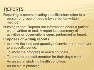REPORTS
Reporting is communicating specific information to a
person or group of people by verbal oe written
method.
Nursing report: Reports are information about a patient
either written or oral. A report is a summary of
activities or observations seen, performed or heard.
Purposes of writing reports:
 to show the kind and quantity of service rendered over
to a specific period.
 To show the progress in reaching goals.
 To prepare the staff member for their day’s work.
 As an aid in studying health condition.
 As an aid in planning.
 