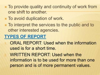  To provide quality and continuity of work from
one shift to another.
 To avoid duplication of work.
 To interpret the services to the public and to
other interested agencies.
TYPES OF REPORT
1. ORAL REPORT: Used when the information
used is for a short time.
2. WRITTEN REPORT: Used when the
information is to be used for more than one
person and is of more permanent values.
 