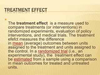 TREATMENT EFFECT

The treatment effect is a measure used to
compare treatments (or interventions) in
randomized experiments, evaluation of policy
interventions, and medical trials. The treatment
efefct measures the difference
in mean (average) outcomes between units
assigned to the treatment and units assigned to
the control. In a randomized trial (i.e., an
experimental study), the treatment effect can
be estimated from a sample using a comparison
in mean outcomes for treated and untreated
units.
 