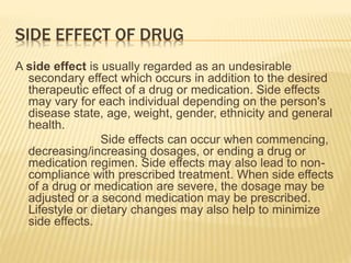 SIDE EFFECT OF DRUG
A side effect is usually regarded as an undesirable
secondary effect which occurs in addition to the desired
therapeutic effect of a drug or medication. Side effects
may vary for each individual depending on the person's
disease state, age, weight, gender, ethnicity and general
health.
Side effects can occur when commencing,
decreasing/increasing dosages, or ending a drug or
medication regimen. Side effects may also lead to non-
compliance with prescribed treatment. When side effects
of a drug or medication are severe, the dosage may be
adjusted or a second medication may be prescribed.
Lifestyle or dietary changes may also help to minimize
side effects.
 