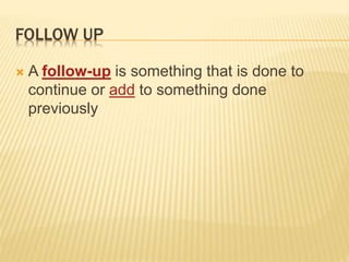 FOLLOW UP
 A follow-up is something that is done to
continue or add to something done
previously
 