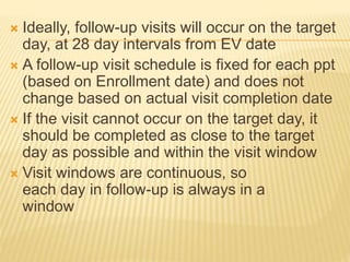  Ideally, follow-up visits will occur on the target
day, at 28 day intervals from EV date
 A follow-up visit schedule is fixed for each ppt
(based on Enrollment date) and does not
change based on actual visit completion date
 If the visit cannot occur on the target day, it
should be completed as close to the target
day as possible and within the visit window
 Visit windows are continuous, so
each day in follow-up is always in a
window
 