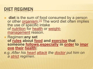 DIET REGIMEN
 diet is the sum of food consumed by a person
or other organism.[1] The word diet often implies
the use of specific intake
of nutrition for health or weight-
management reason.
 Regimen:any set
of rules about food and exercise that
someone follows,especially in order to impr
ove their health:
e.g.:After his heart attack the doctor put him on
a strict regimen.
 