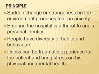 PRINCIPLE
 Sudden change or strangeness on the
environment produces fear an anxiety.
 Entering the hospital is a threat to one’s
personal identity.
 People have diversity of habits and
behaviours.
 Illness can be traumatic experience for
the patient and bring stress on his
physical and mental health.
 