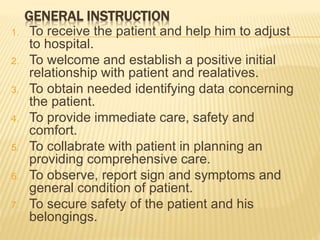 GENERAL INSTRUCTION
1. To receive the patient and help him to adjust
to hospital.
2. To welcome and establish a positive initial
relationship with patient and realatives.
3. To obtain needed identifying data concerning
the patient.
4. To provide immediate care, safety and
comfort.
5. To collabrate with patient in planning an
providing comprehensive care.
6. To observe, report sign and symptoms and
general condition of patient.
7. To secure safety of the patient and his
belongings.
 