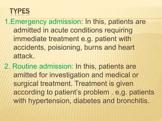 TYPES
1.Emergency admission: In this, patients are
admitted in acute conditions requiring
immediate treatment e.g. patient with
accidents, poisioning, burns and heart
attack.
2. Routine admission: In this, patients are
amitted for investigation and medical or
surgical treatment. Treatment is given
according to patient’s problem . e,g. patients
with hypertension, diabetes and bronchitis.
 
