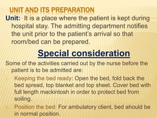 UNIT AND ITS PREPARATION
Unit: It is a place where the patient is kept during
hospital stay. The admitting department notifies
the unit prior to the patient’s arrival so that
room/bed can be prepared.
Special consideration
Some of the activities carried out by the nurse before the
patient is to be admitted are:
1. Keeping the bed ready: Open the bed, fold back the
bed spread, top blanket and top sheet. Cover bed with
full length mackintosh in order to protect bed from
soiling.
2. Position the bed: For ambulatory client, bed ahould be
in normal position.
 
