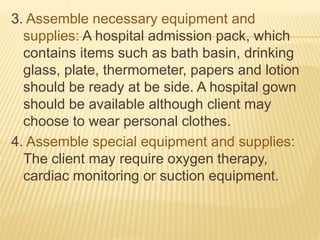 3. Assemble necessary equipment and
supplies: A hospital admission pack, which
contains items such as bath basin, drinking
glass, plate, thermometer, papers and lotion
should be ready at be side. A hospital gown
should be available although client may
choose to wear personal clothes.
4. Assemble special equipment and supplies:
The client may require oxygen therapy,
cardiac monitoring or suction equipment.
 