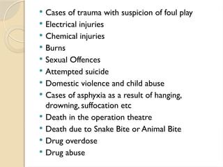  Cases of trauma with suspicion of foul play
 Electrical injuries
 Chemical injuries
 Burns
 Sexual Offences
 Attempted suicide
 Domestic violence and child abuse
 Cases of asphyxia as a result of hanging,
drowning, suffocation etc
 Death in the operation theatre
 Death due to Snake Bite or Animal Bite
 Drug overdose
 Drug abuse
 