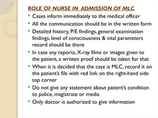 ROLE OF NURSE IN ADMISSION OF MLC
 Cases inform immediately to the medical officer
 All the communication should be in the written form
 Detailed history, P/E findings, general examination
findings, level of consciousness & vital parameters
record should be there
 In case any reports, X-ray films or images given to
the patient, a written proof should be taken for that
 When it is decided that the case is MLC, record it on
the patient’s file with red link on the right-hand side
top corner
 Do not give any statement about patient’s condition
to police, magistrate or media
 Only doctor is authorized to give information
 