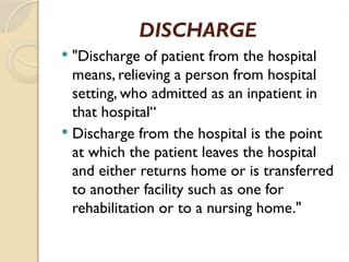 DISCHARGE
 "Discharge of patient from the hospital
means, relieving a person from hospital
setting, who admitted as an inpatient in
that hospital“
 Discharge from the hospital is the point
at which the patient leaves the hospital
and either returns home or is transferred
to another facility such as one for
rehabilitation or to a nursing home."
 