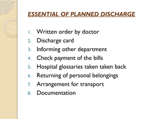 ESSENTIAL OF PLANNED DISCHARGE
1. Written order by doctor
2. Discharge card
3. Informing other department
4. Check payment of the bills
5. Hospital glossaries taken taken back
6. Returning of personal belongings
7. Arrangement for transport
8. Documentation
 