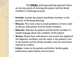 The IDEAL discharge planning approach focus
on the key points of involving the patient and the family
members in discharge process.
 Include- Include the patient and family members in the
process of discharge planning.
 Discuss- Five main areas to avoid problems at home need
to discuss with patient and the family members.
 Educate- Educate the patient and the family members in
simple language about the condition of the patient.
 Assess- Assess how well doctors and nurses has explained
the diagnosis, condition, and the steps in the patient's care
to the patient and the family members and use teach back
method to confirm.
 Listen- Listen to the patient and his/her families goals,
preferences, observations, and concerns.
 