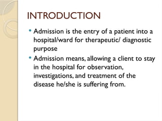 INTRODUCTION
 Admission is the entry of a patient into a
hospital/ward for therapeutic/ diagnostic
purpose
 Admission means, allowing a client to stay
in the hospital for observation,
investigations, and treatment of the
disease he/she is suffering from.
 
