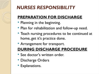 NURSES RESPONSIBILITY
PREPARATION FOR DISCHARGE
 Planning in the beginning.
 Plan for rehabilitation and follow-up need.
 Teach nursing procedures to be continued at
home, get it's practice done.
 Arrangement for transport.
DURING DISCHARGE PROCEDURE
 See doctor's written order.
 Discharge Orders
 Explanations.
 