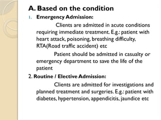 A. Based on the condition
1. Emergency Admission:
Clients are admitted in acute conditions
requiring immediate treatment. E.g.: patient with
heart attack, poisoning, breathing difficulty,
RTA(Road traffic accident) etc
Patient should be admitted in casualty or
emergency department to save the life of the
patient
2. Routine / Elective Admission:
Clients are admitted for investigations and
planned treatment and surgeries. E.g.: patient with
diabetes, hypertension, appendicitis, jaundice etc
 
