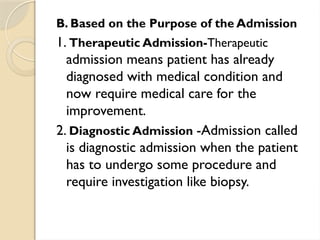 B. Based on the Purpose of the Admission
1. Therapeutic Admission-Therapeutic
admission means patient has already
diagnosed with medical condition and
now require medical care for the
improvement.
2. Diagnostic Admission -Admission called
is diagnostic admission when the patient
has to undergo some procedure and
require investigation like biopsy.
 
