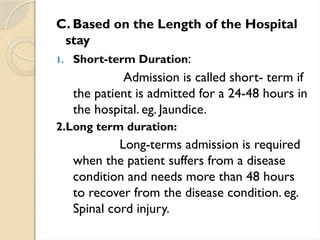 C. Based on the Length of the Hospital
stay
1. Short-term Duration:
Admission is called short- term if
the patient is admitted for a 24-48 hours in
the hospital. eg. Jaundice.
2.Long term duration:
Long-terms admission is required
when the patient suffers from a disease
condition and needs more than 48 hours
to recover from the disease condition. eg.
Spinal cord injury.
 