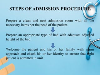 STEPS OF ADMISSION PROCEDURE
Prepare a clean and neat admission room with all the
necessary items per the need of the patient.
Prepare an appropriate type of bed with adequate adjusted
height of the bed.
Welcome the patient and his or her family with warm
approach and check his or her identity to ensure that right
patient is admitted in unit.
 