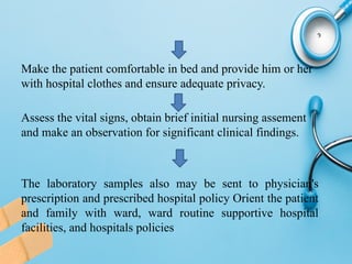 Make the patient comfortable in bed and provide him or her
with hospital clothes and ensure adequate privacy.
Assess the vital signs, obtain brief initial nursing assement
and make an observation for significant clinical findings.
The laboratory samples also may be sent to physician's
prescription and prescribed hospital policy Orient the patient
and family with ward, ward routine supportive hospital
facilities, and hospitals policies
 