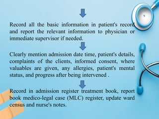 Record all the basic information in patient's record
and report the relevant information to physician or
immediate supervisor if needed.
Clearly mention admission date time, patient's details,
complaints of the clients, informed consent, where
valuables are given, any allergies, patient's mental
status, and progress after being intervened .
Record in admission register treatment book, report
book medico-legal case (MLC) register, update ward
census and nurse's notes.
 