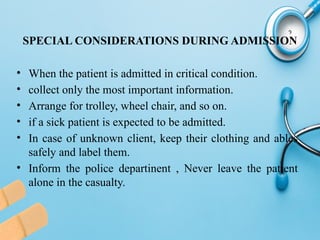 SPECIAL CONSIDERATIONS DURING ADMISSION
• When the patient is admitted in critical condition.
• collect only the most important information.
• Arrange for trolley, wheel chair, and so on.
• if a sick patient is expected to be admitted.
• In case of unknown client, keep their clothing and ables
safely and label them.
• Inform the police departinent , Never leave the patient
alone in the casualty.
 